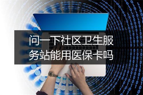 问一下社区卫生服务站能用医保卡吗