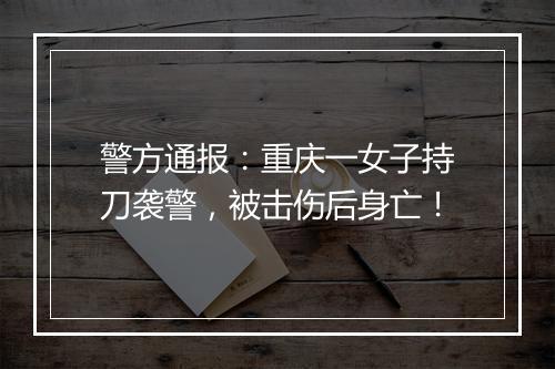 警方通报：重庆一女子持刀袭警，被击伤后身亡！