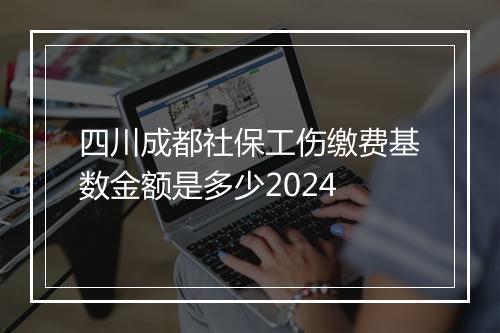 四川成都社保工伤缴费基数金额是多少2024