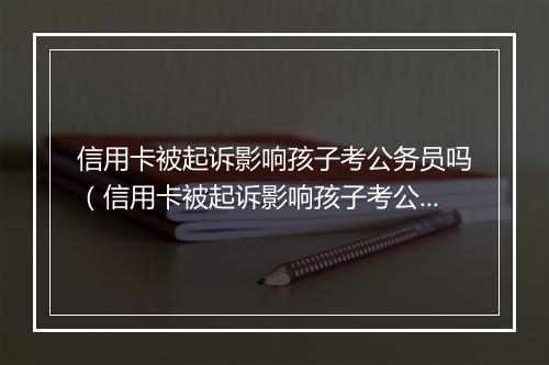 信用卡被起诉影响孩子考公务员吗（信用卡被起诉影响孩子考公务员吗有影响吗）