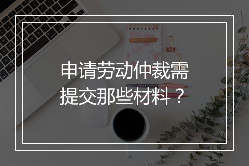 申请劳动仲裁需提交那些材料？