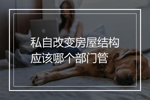 私自改变房屋结构应该哪个部门管