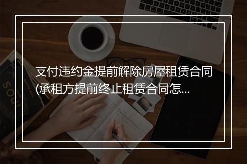 支付违约金提前解除房屋租赁合同(承租方提前终止租赁合同怎么赔偿)