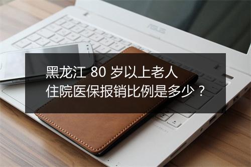 黑龙江 80 岁以上老人住院医保报销比例是多少？