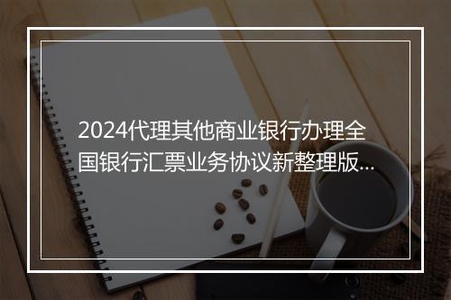 2024代理其他商业银行办理全国银行汇票业务协议新整理版 代理兑付银行汇票业务