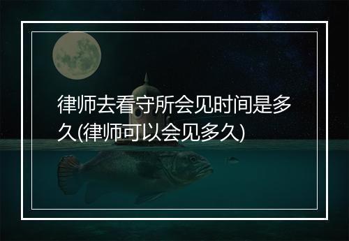 律师去看守所会见时间是多久(律师可以会见多久)
