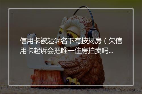 信用卡被起诉名下有按揭房（欠信用卡起诉会把唯一住房拍卖吗）