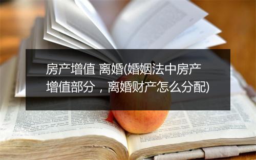 房产增值 离婚(婚姻法中房产增值部分，离婚财产怎么分配)