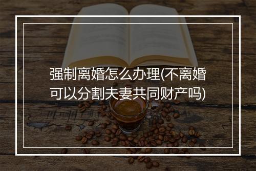 强制离婚怎么办理(不离婚可以分割夫妻共同财产吗)