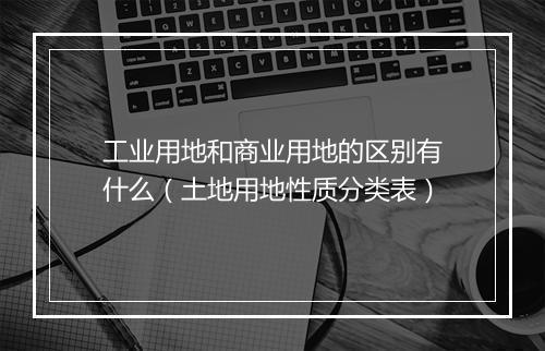 工业用地和商业用地的区别有什么（土地用地性质分类表）