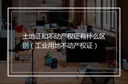 土地证和不动产权证有什么区别（工业用地不动产权证）