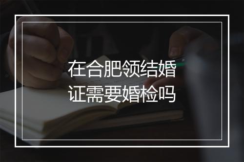 在合肥领结婚证需要婚检吗