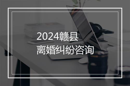 2024赣县离婚纠纷咨询