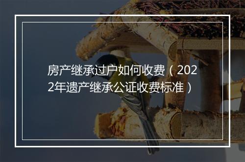 房产继承过户如何收费（2022年遗产继承公证收费标准）