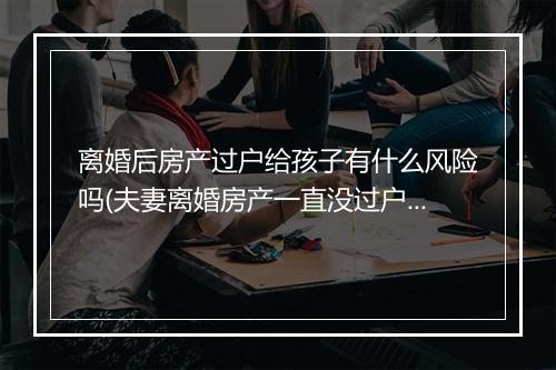 离婚后房产过户给孩子有什么风险吗(夫妻离婚房产一直没过户会失效吗)
