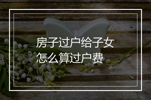 房子过户给子女怎么算过户费