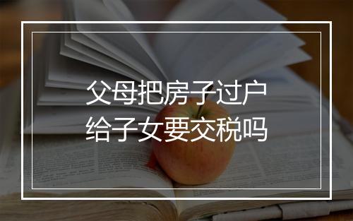 父母把房子过户给子女要交税吗