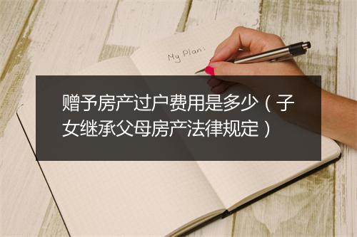 赠予房产过户费用是多少（子女继承父母房产法律规定）