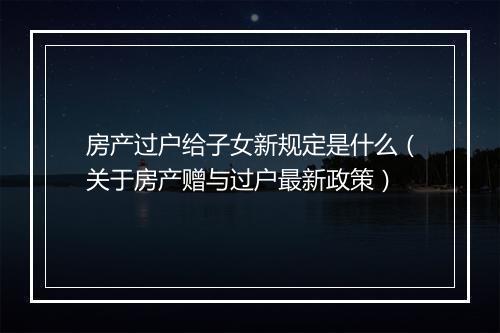房产过户给子女新规定是什么（关于房产赠与过户最新政策）