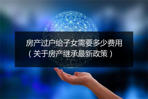 房产过户给子女需要多少费用（关于房产继承最新政策）