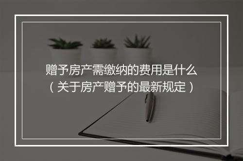 赠予房产需缴纳的费用是什么（关于房产赠予的最新规定）