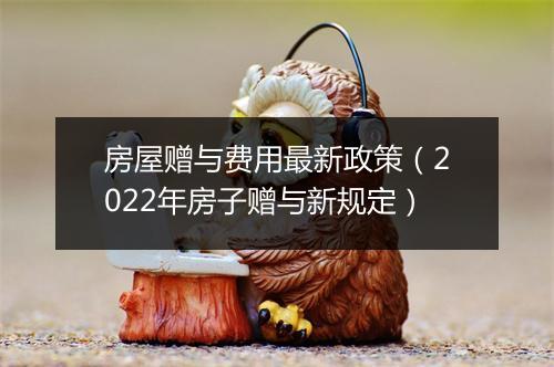 房屋赠与费用最新政策（2022年房子赠与新规定）