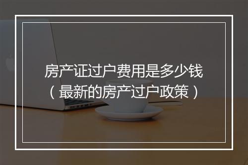 房产证过户费用是多少钱（最新的房产过户政策）
