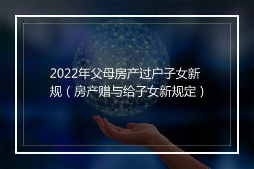 2022年父母房产过户子女新规（房产赠与给子女新规定）