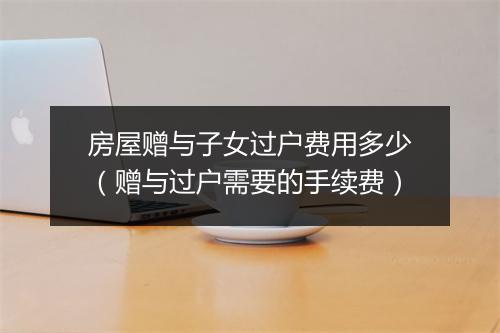 房屋赠与子女过户费用多少（赠与过户需要的手续费）