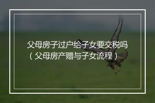 父母房子过户给子女要交税吗（父母房产赠与子女流程）