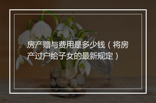 房产赠与费用是多少钱（将房产过户给子女的最新规定）