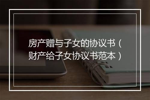 房产赠与子女的协议书（财产给子女协议书范本）