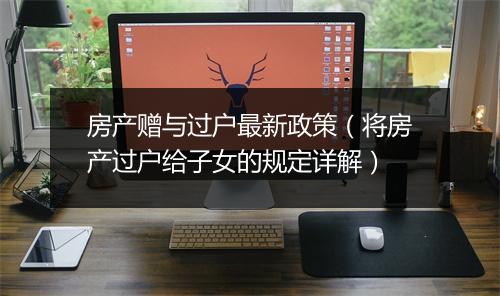 房产赠与过户最新政策（将房产过户给子女的规定详解）