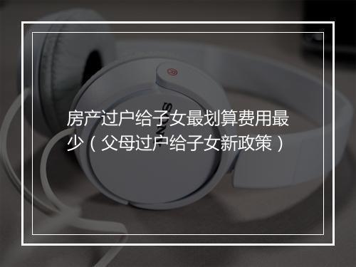 房产过户给子女最划算费用最少（父母过户给子女新政策）