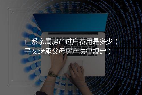 直系亲属房产过户费用是多少（子女继承父母房产法律规定）
