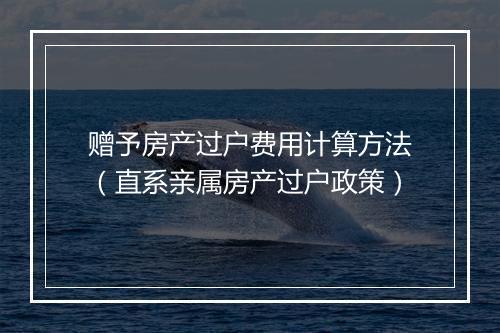 赠予房产过户费用计算方法（直系亲属房产过户政策）