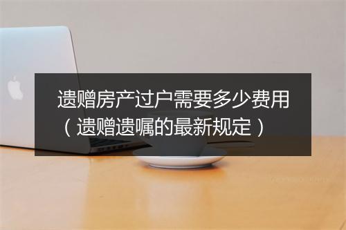 遗赠房产过户需要多少费用（遗赠遗嘱的最新规定）