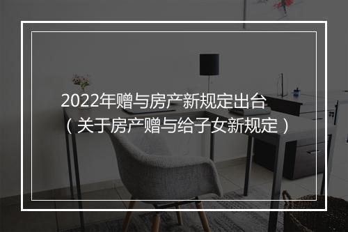 2022年赠与房产新规定出台（关于房产赠与给子女新规定）