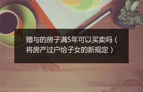 赠与的房子满5年可以买卖吗（将房产过户给子女的新规定）