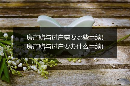 房产赠与过户需要哪些手续(房产赠与过户要办什么手续)
