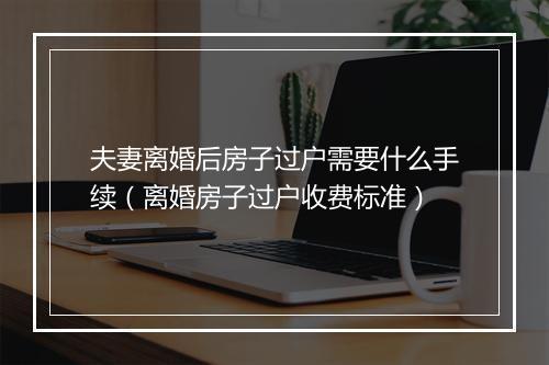 夫妻离婚后房子过户需要什么手续（离婚房子过户收费标准）
