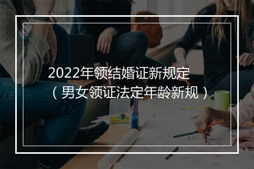 2022年领结婚证新规定（男女领证法定年龄新规）