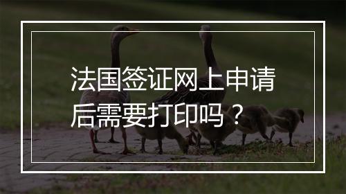 法国签证网上申请后需要打印吗？