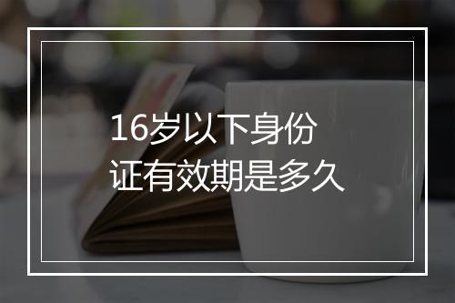 16岁以下身份证有效期是多久