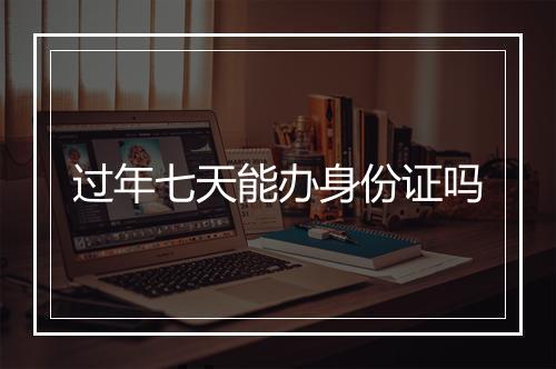 过年七天能办身份证吗