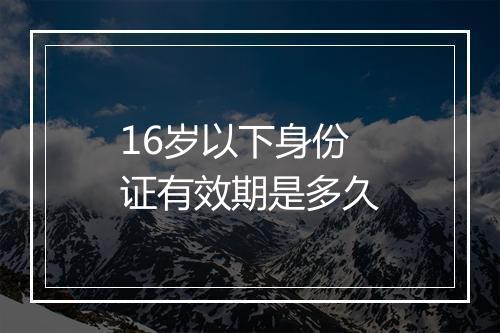 16岁以下身份证有效期是多久