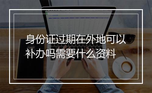 身份证过期在外地可以补办吗需要什么资料