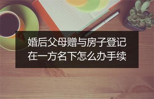 婚后父母赠与房子登记在一方名下怎么办手续