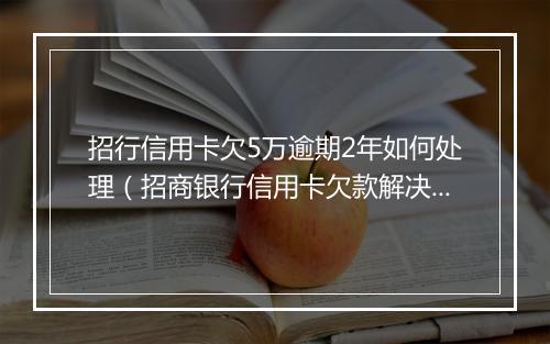 招行信用卡欠5万逾期2年如何处理（招商银行信用卡欠款解决方案）