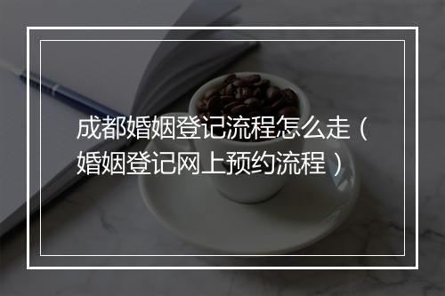成都婚姻登记流程怎么走（婚姻登记网上预约流程）